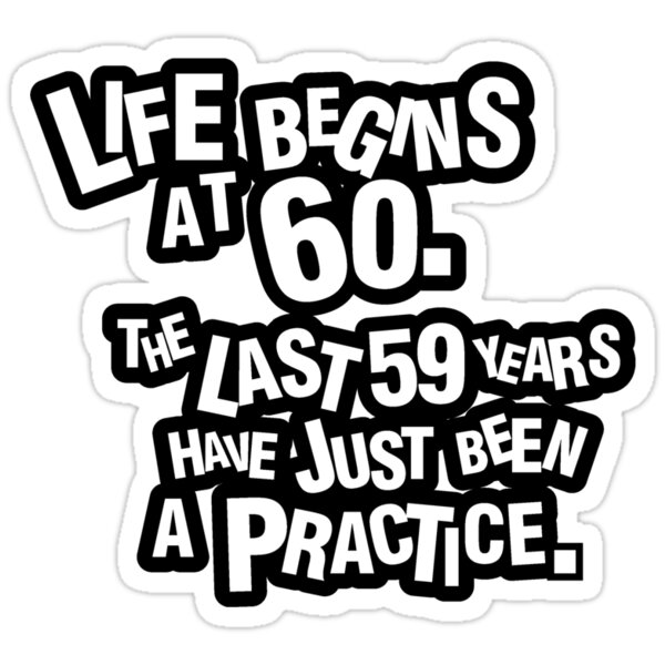 Life Begins At 60 The Last 59 Years Have Just Been A Practice