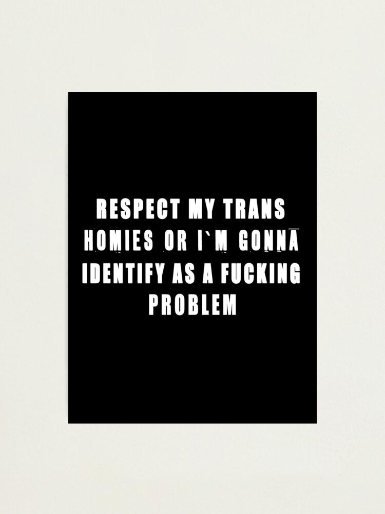 RESPECT MY TRANS HOMIES OR I M GONNA IDENTIFY AS A PROBLEM