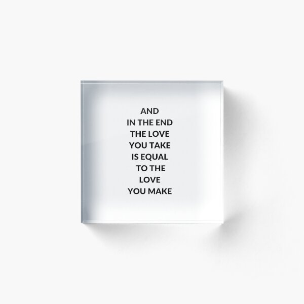 AND IN THE END THE LOVE YOU TAKE IS EQUAL TO THE LOVE YOU MAKE Acrylic Block