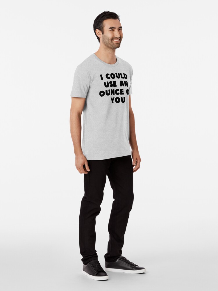 Alternate view of I COULD USE AN OUNCE OF YOU Premium T-Shirt