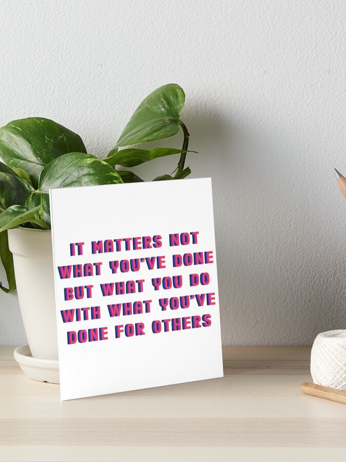 It Matters Not What You Ve Done But What You Do With What You Ve Done For Others Art Board Print By Milliemadellc Redbubble