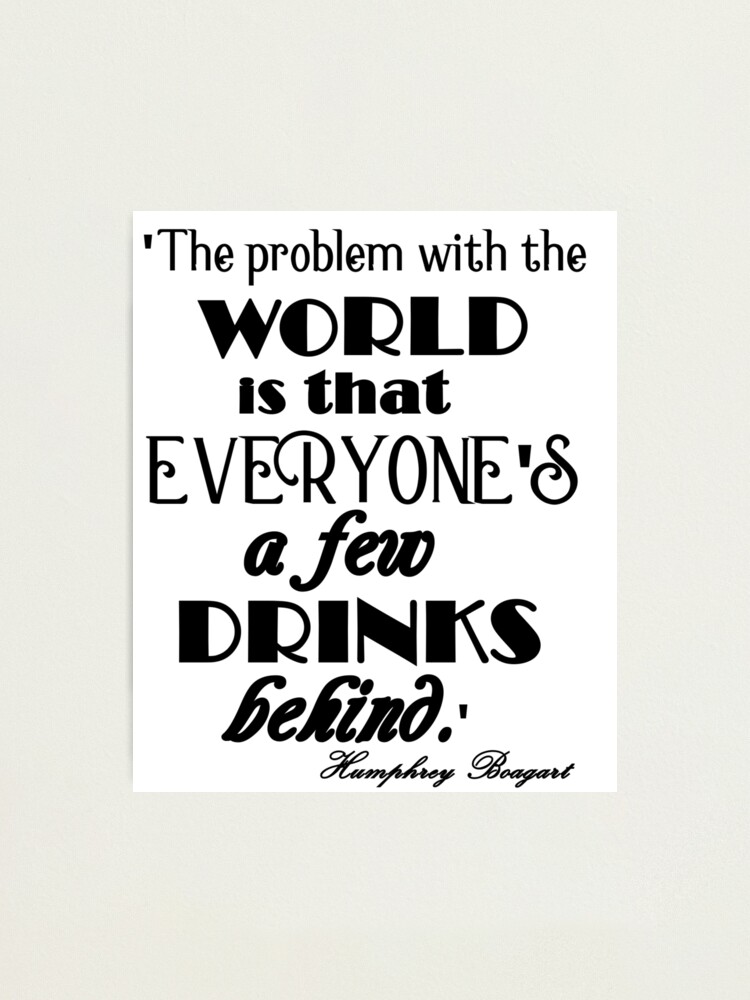 The Problem With The World Is Everyones A Few Drinks Behind Famous Quote From Humphrey Bogart