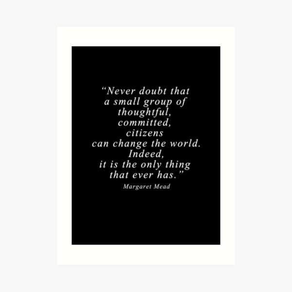 “Never doubt that a small group of thoughtful, committed, citizens can change the world. Indeed, it is the only thing that ever has.” Quote . Art Print