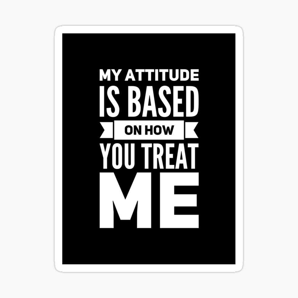 MY ATTITUDE IS BASED ON HOW YOU TREAT ME