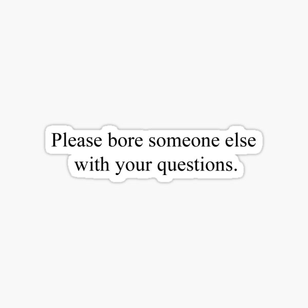 Please bore someone else with your questions. Sticker