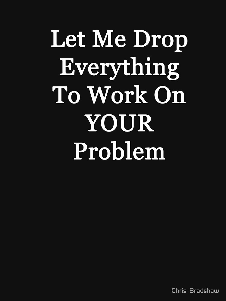 Let Me Drop Everything To Work On Your Problem