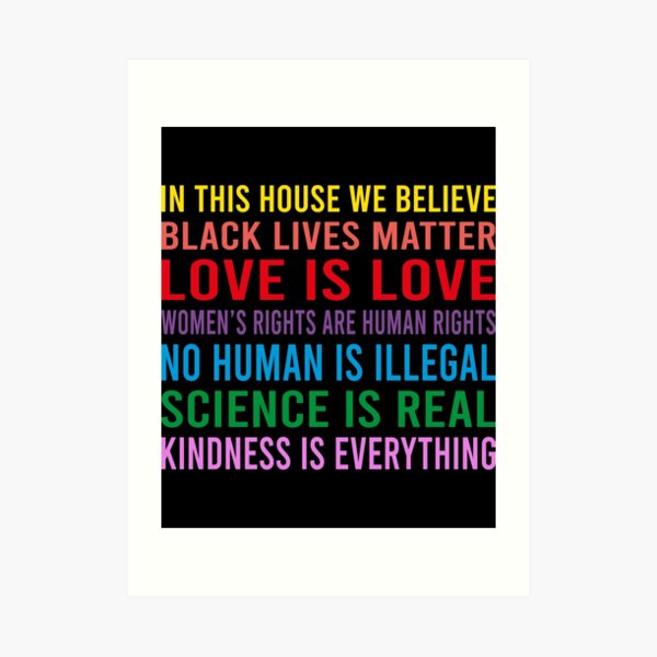 in this house we believe, black lives matter, love is love, womens rights are human rights, no human is illegal, science is real Art Print