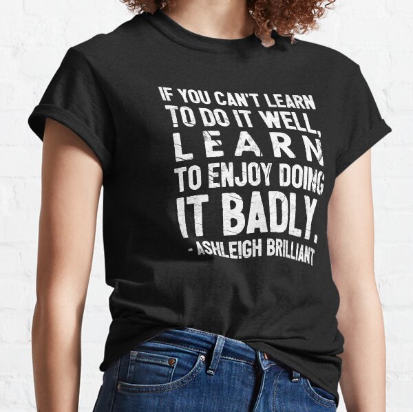 If you can't learn to do it well, learn to enjoy doing it badly. - Ashleigh Brilliant Classic T-Shirt