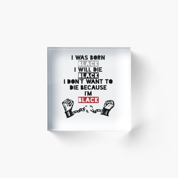 I was born Black, I will die Black. I don’t want to die because I’m Black Acrylic Block