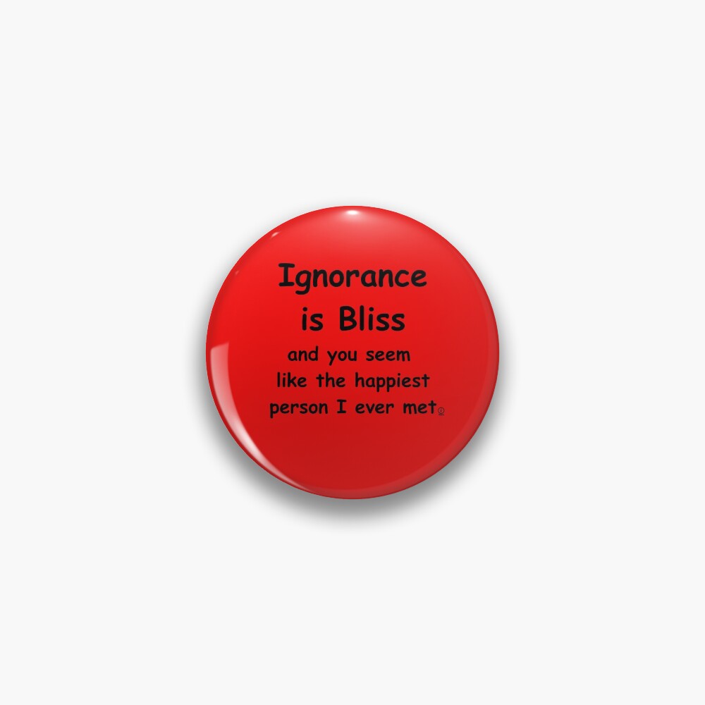 "Ignorance is Bliss and you seem like the happiest person I ever met ...