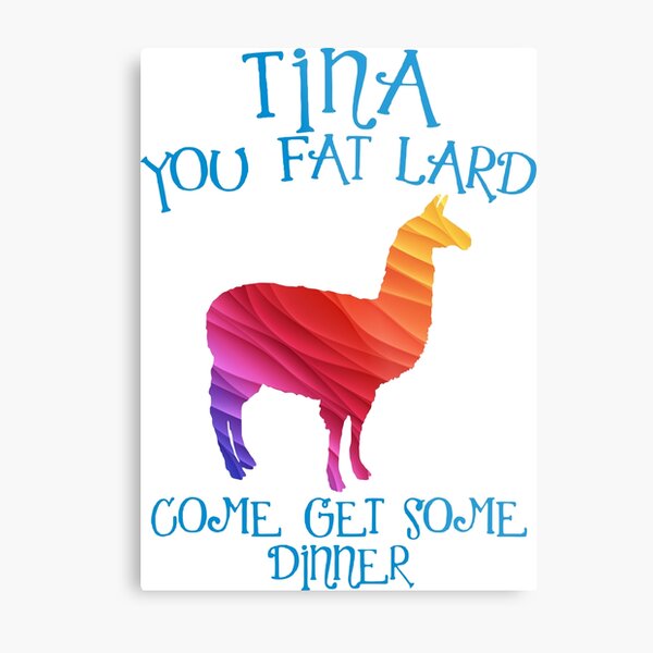Tina Eat Your Food You Fat Lard Tina You Fat Lard Come Get Some Dinner Metal Prints | Redbubble