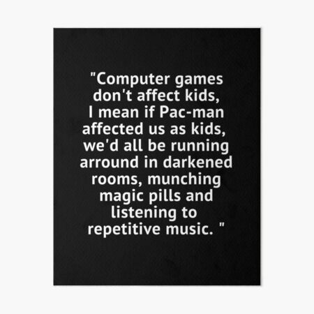 Computer games don't affect kids, i mean if pac-man affected us as kids,  we'd all be running around in darkened rooms munching magic pills and