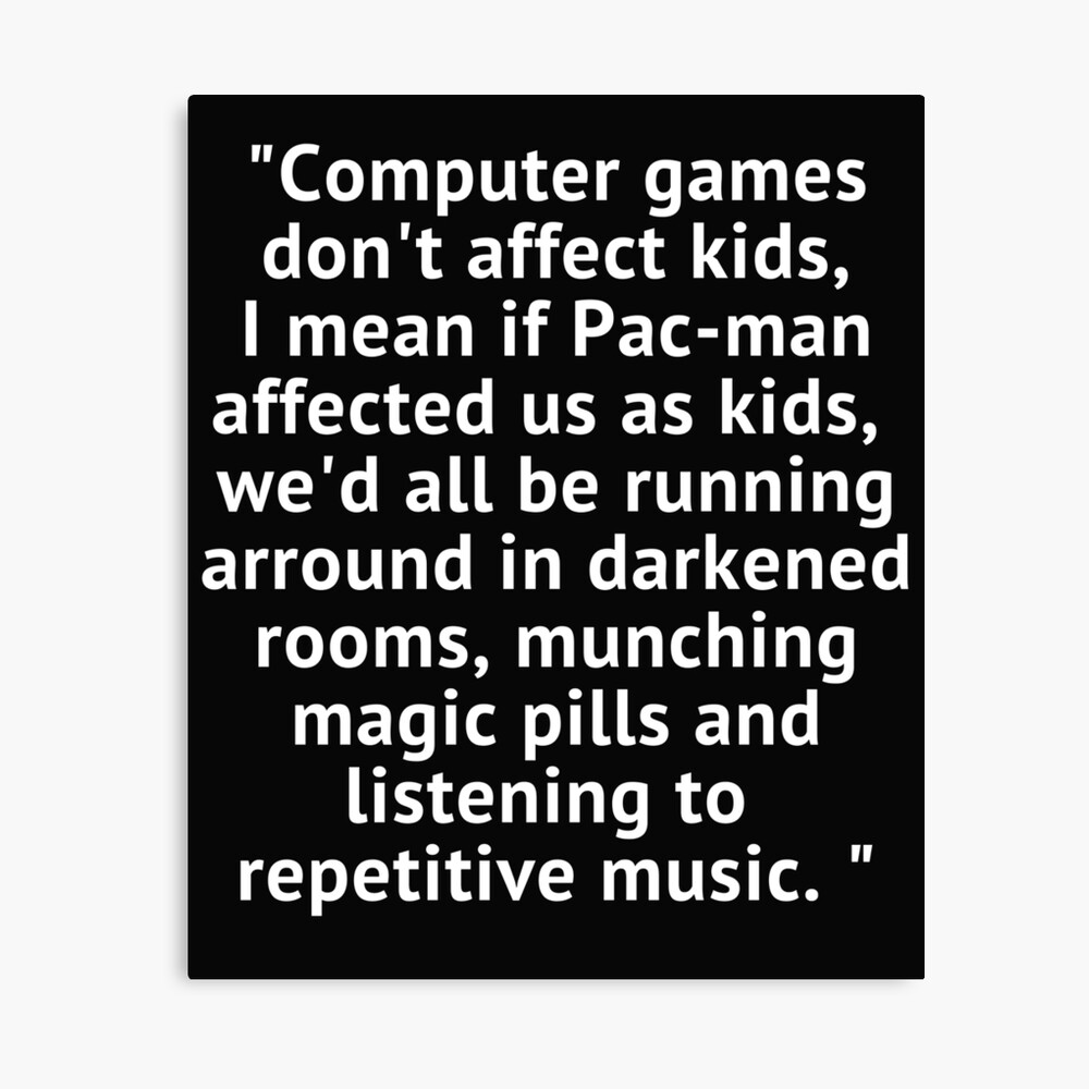 Computer games don't affect kids, i mean if pac-man affected us as kids,  we'd all be running around in darkened rooms munching magic pills and