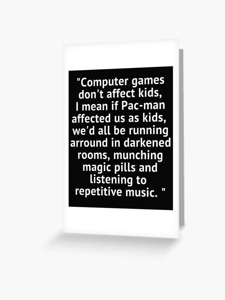 Computer games don't affect kids, i mean if pac-man affected us as kids,  we'd all be running around in darkened rooms munching magic pills and