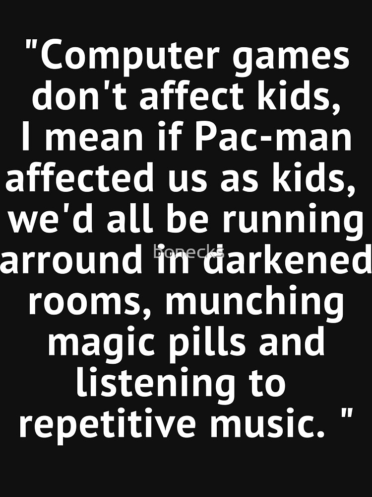 Computer games don't affect kids, i mean if pac-man affected us as kids,  we'd all be running around in darkened rooms munching magic pills and