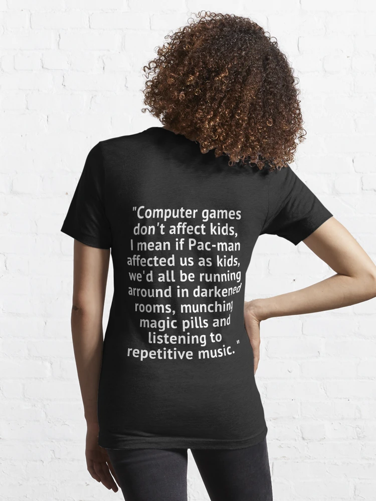 Computer games don't affect kids, i mean if pac-man affected us as kids,  we'd all be running around in darkened rooms munching magic pills and