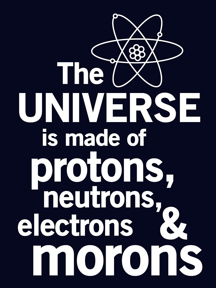 The Universe Is Made Of Protons, Neutrons, Electrons, Morons The Universe Is Made Of Protons, Neutrons, Electrons, Morons