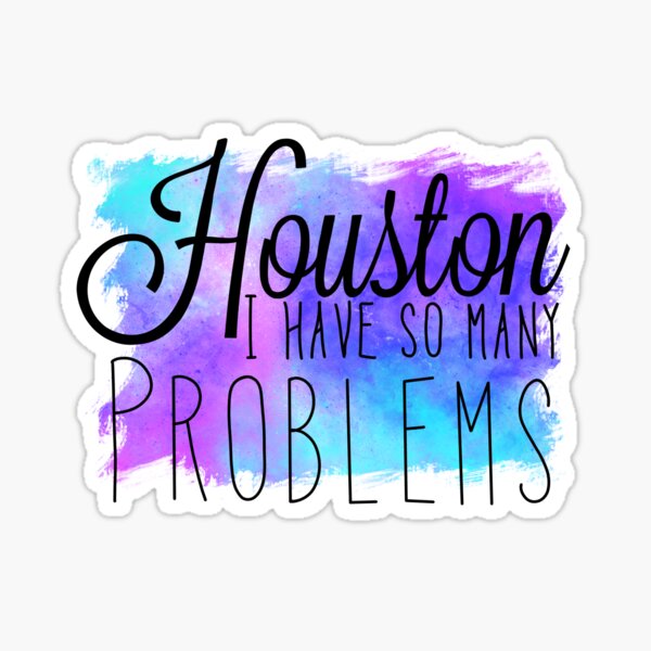 Omg Houston, I have so many problems thank you for asking