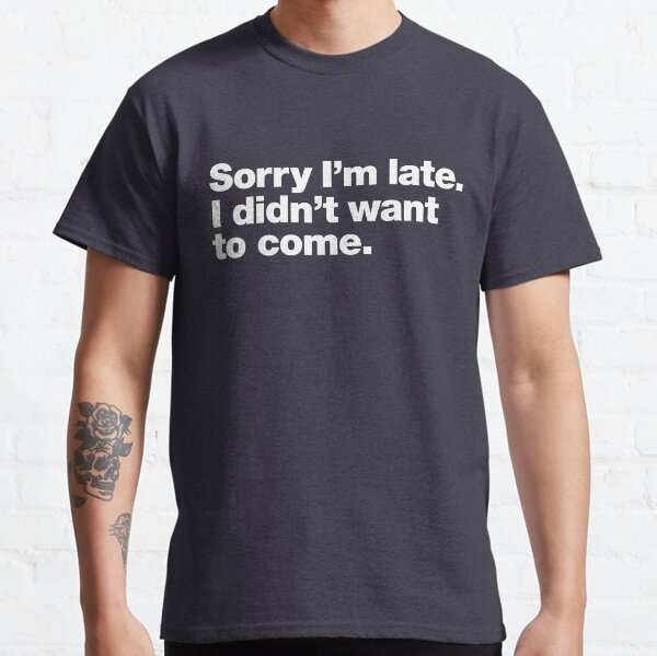 Sorry I'm late. I didn't want to come. Classic T-Shirt