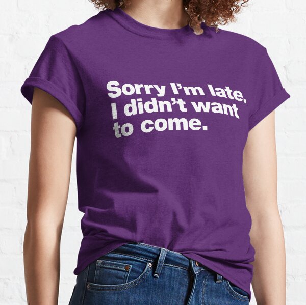 Sorry I'm late. I didn't want to come. Classic T-Shirt