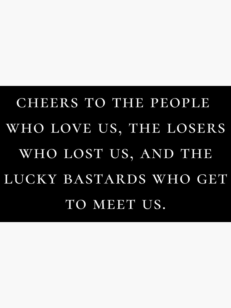 "cheers to the people who love us, the losers who lost us, and the