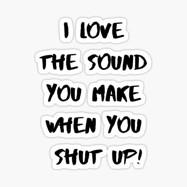 I love the sound of your voice when you shut up.