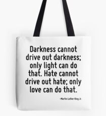 Darkness cannot drive out darkness; only light can do that. Hate cannot drive out hate; only love can do that. Tote Bag
