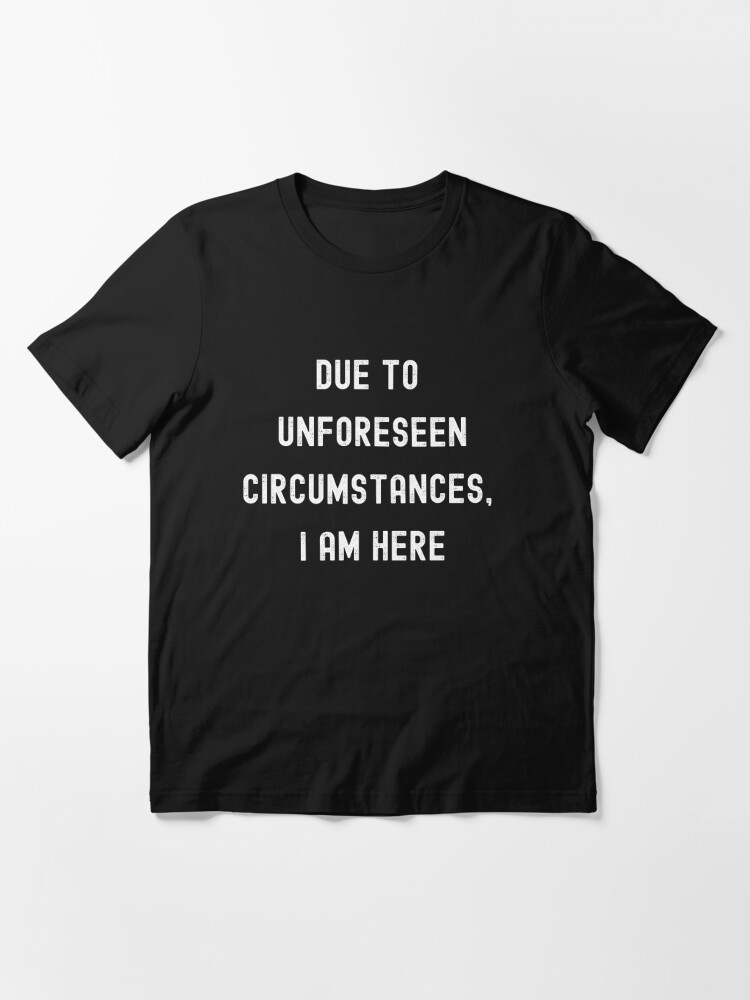 Due To Unforeseen Circumstances, I Am Here | Essential T-Shirt