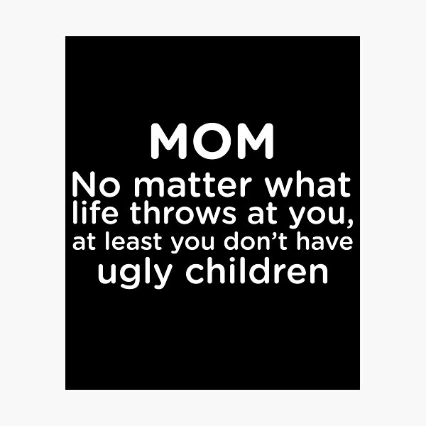 Mom No Matter What Life At You At Least You Dont Have Ugly Children