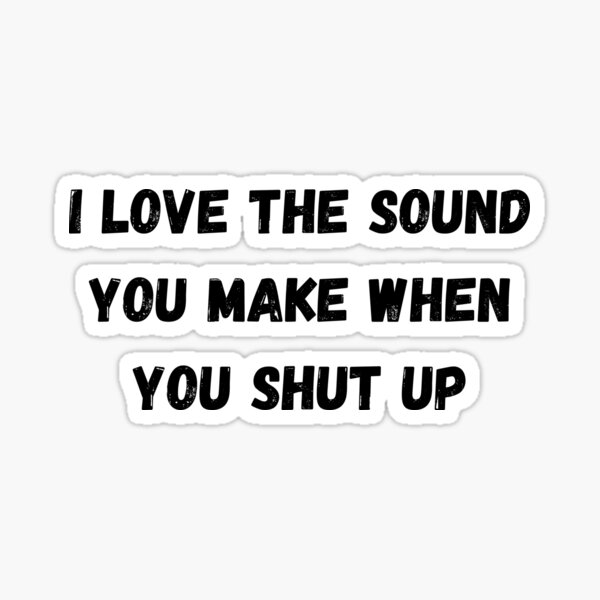 I love the sound of your voice when you shut up.