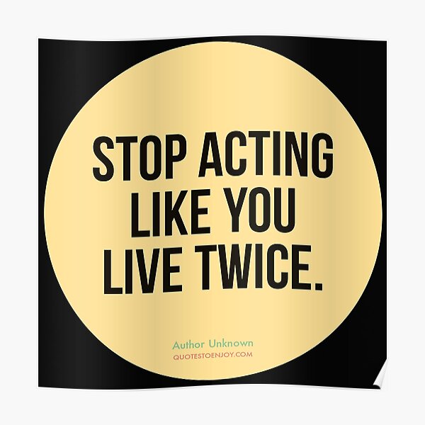 Stop acting like you live twice. - Author Unknown Poster