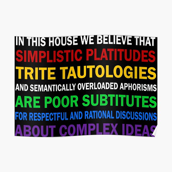 In this house we believe that simplistic platitudes trite tautologies Poster