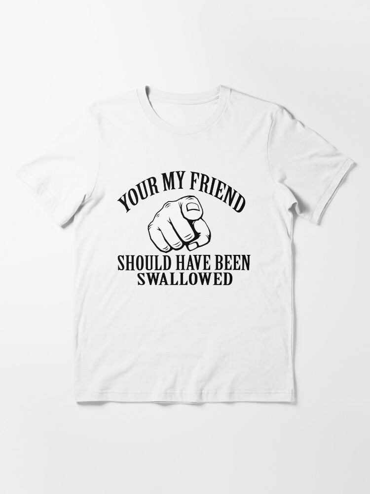 you my friend should have been swallowed shirt