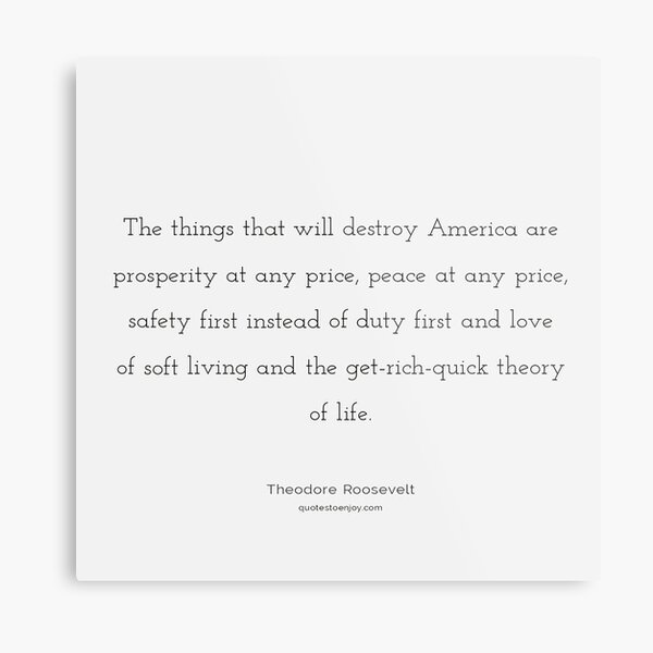 The things that will destroy America are prosperity... – Theodore Roosevelt Metal Print