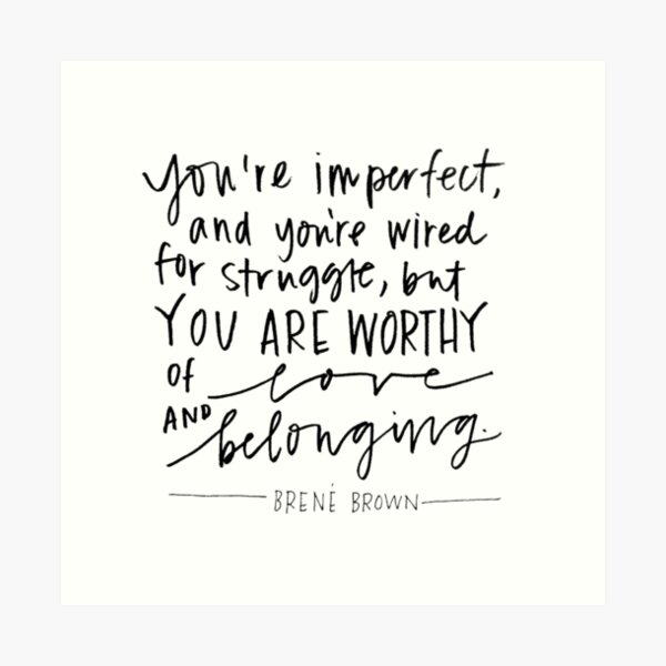 Brene Brown : "You are imperfect, and you are wired for struggle, but you are worthy of love and belonging." Quote | Brene Brown Quotes Art Print
