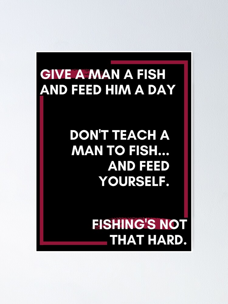 give a man a fish and feed him a day don't teach a man to fish and feed  yourself. fishing's not that hard. Poster for Sale by Shopkittycat