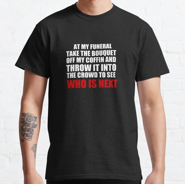 At my funeral take the bouquet off my coffin and throw it into the crowd to see who is next Classic T-Shirt