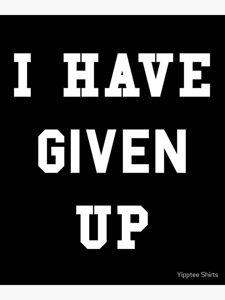 i-have-given-up-poster-by-dumbshirts-redbubble