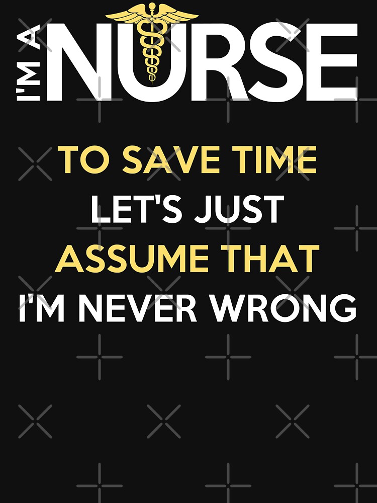 I'm A Nurse. To Save Time Let's Just Assume That I'm Never Wrong T-Shirt by wantneedlove