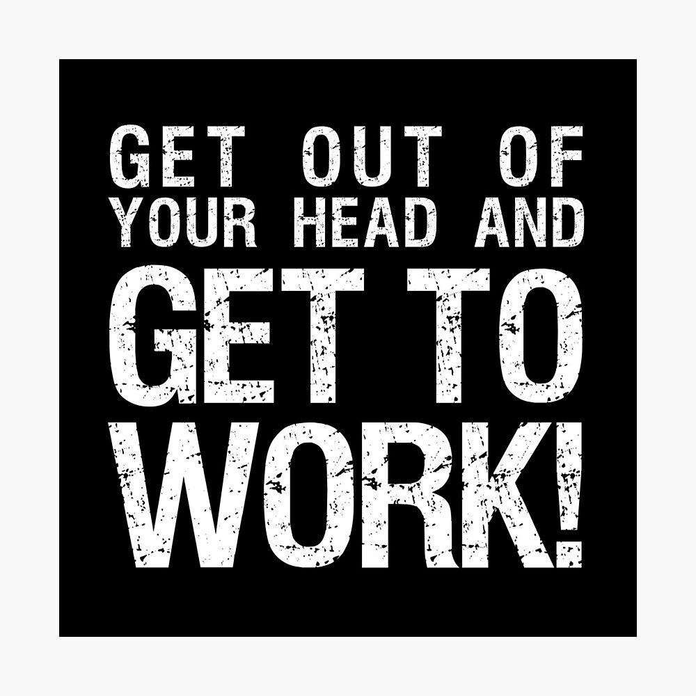 Get out of your head and GET TO WORK!