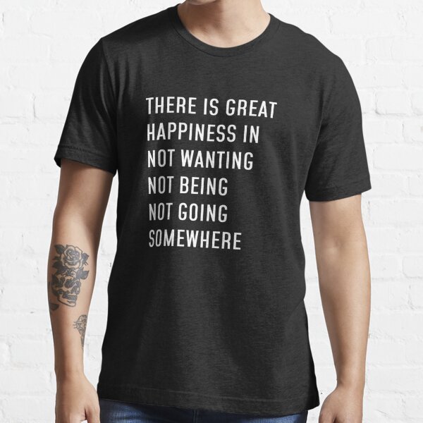 There is great happiness in not wanting not being not going somewhere  Essential T-Shirt