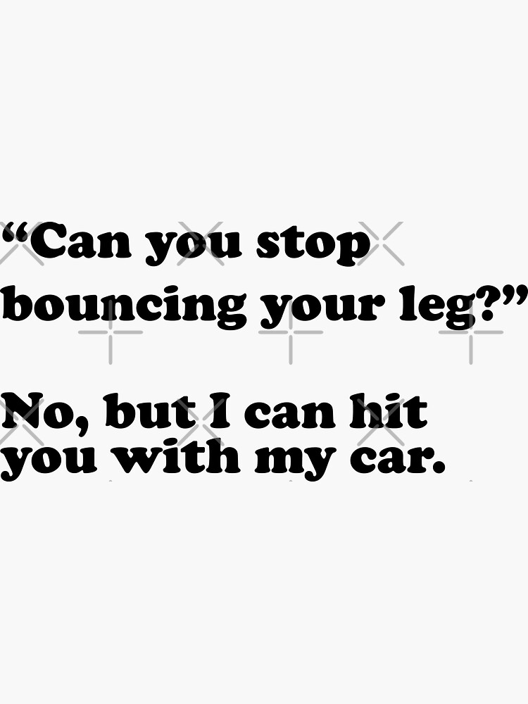 "Can you stop bouncing your leg? No, but I can hit you with my car