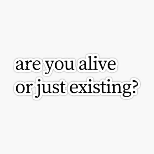 are you alive or just existing?