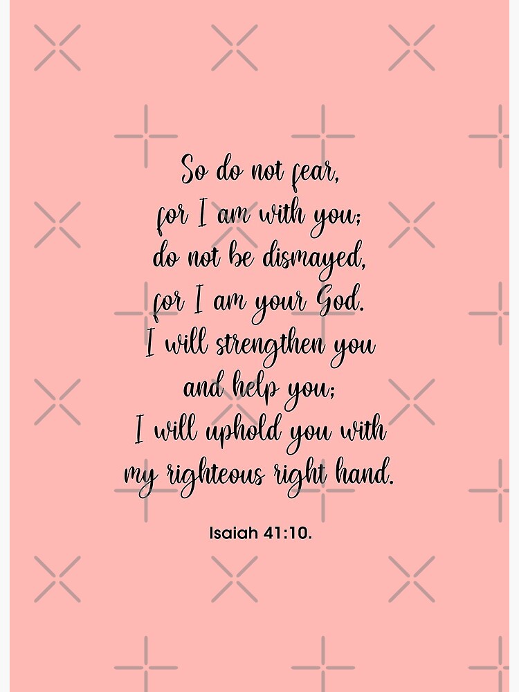 Isaiah 41:10 So do not fear, for I am with you; do not be dismayed, for I  am your God. I will strengthen you and help you; I will uphold you with