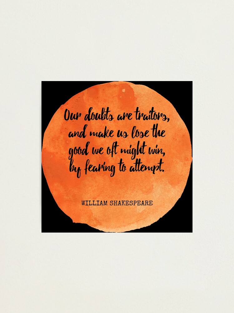 Our doubts are traitors, And make us lose the good we oft might win, By  fearing to attempt.--William Shakespeare on confidence and courage. From  the series Great Ideas of Western Man.