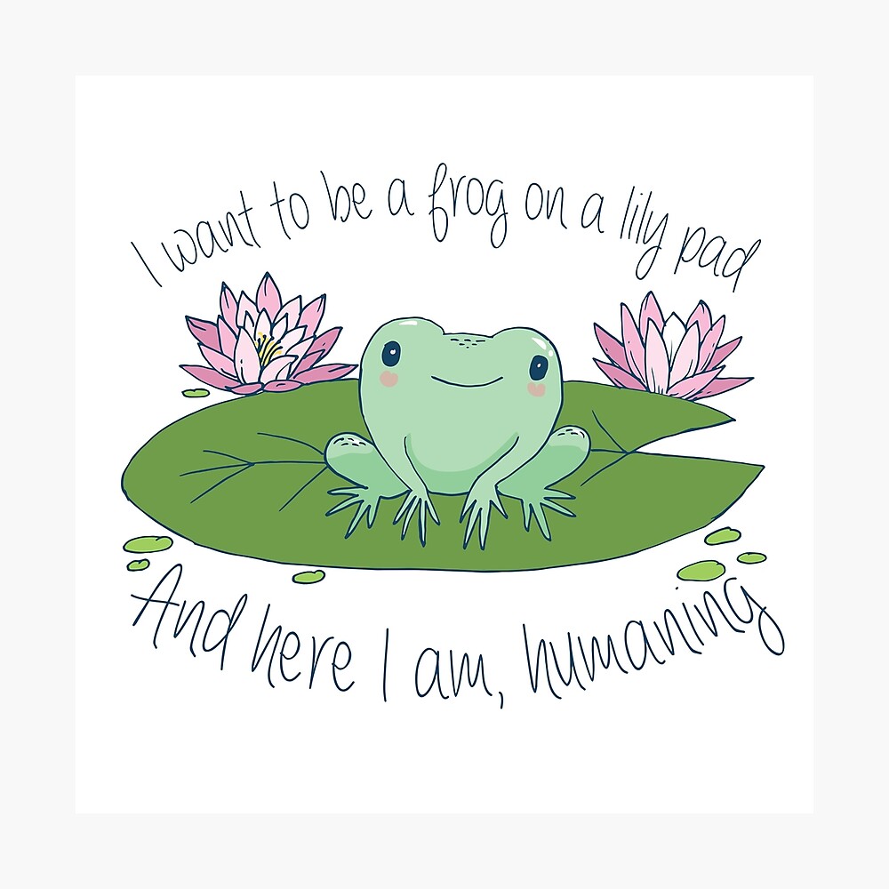 I want to be a frog on a lily pad, and here I am, humaning 