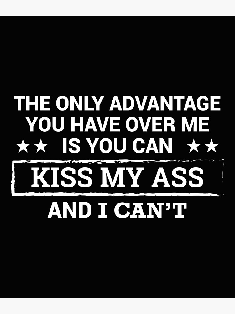 the-only-advantage-you-have-over-me-is-you-can-kiss-my-ass-and-i-can-t