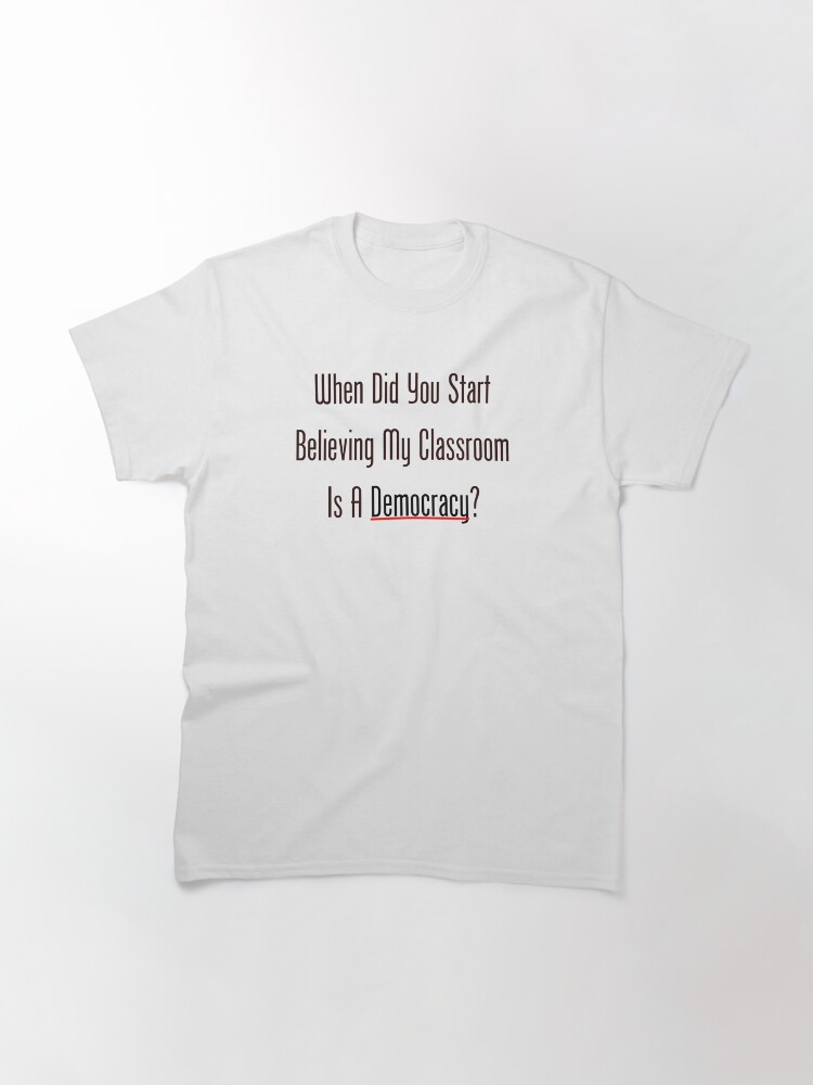 Alternate view of When Did You Start Believing My Classroom Is A Democracy? Classic T-Shirt