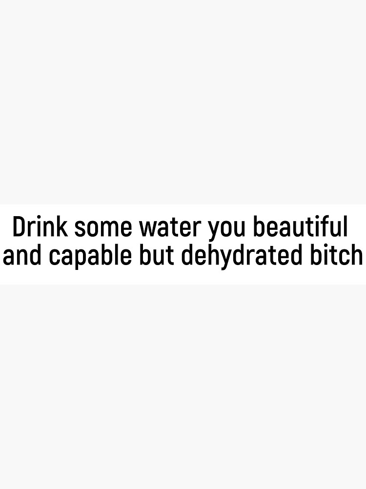 "Drink some water you beautiful and capable but dehydrated bitch