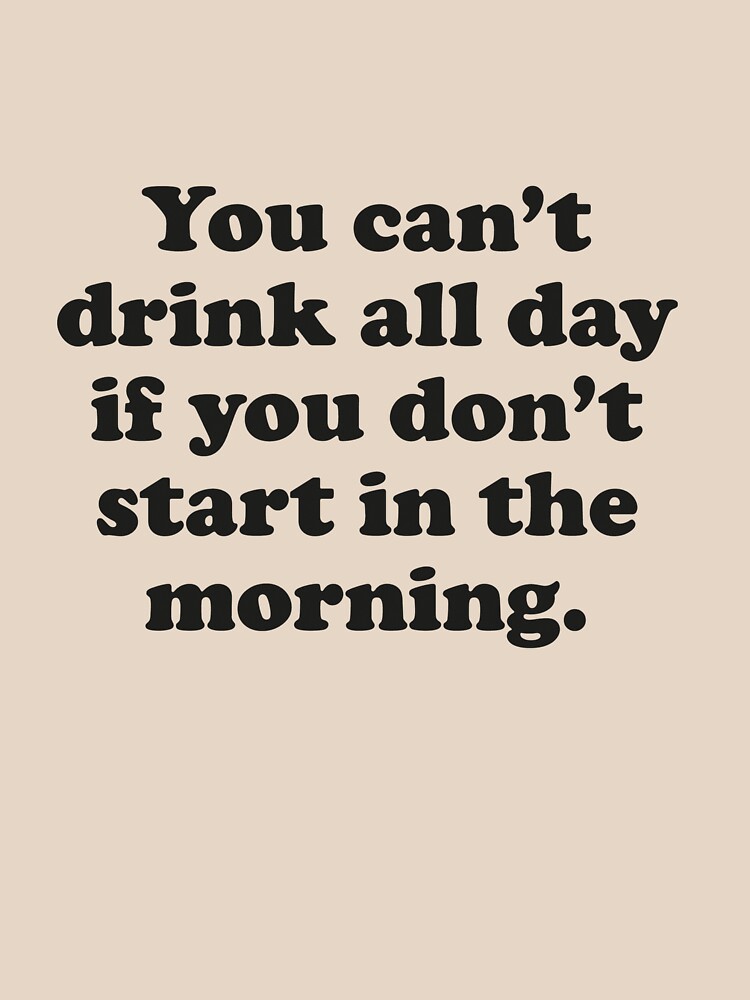 You Can't Drink All Day If You Don't Start In The Morning by DesignFactoryD